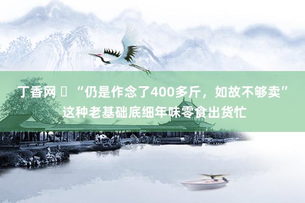 丁香网 ​“仍是作念了400多斤，如故不够卖” 这种老基础底细年味零食出货忙