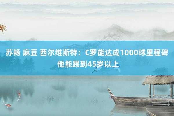 苏畅 麻豆 西尔维斯特：C罗能达成1000球里程碑 他能踢到45岁以上