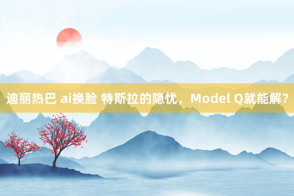 迪丽热巴 ai换脸 特斯拉的隐忧，Model Q就能解？