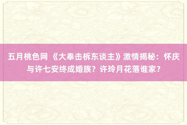 五月桃色网 《大奉击柝东谈主》激情揭秘：怀庆与许七安终成婚族？许玲月花落谁家？