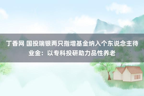 丁香网 国投瑞银两只指增基金纳入个东说念主待业金：以专科投研助力品性养老