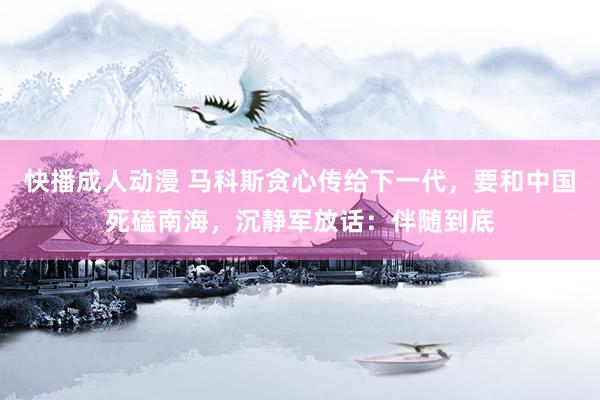 快播成人动漫 马科斯贪心传给下一代，要和中国死磕南海，沉静军放话：伴随到底