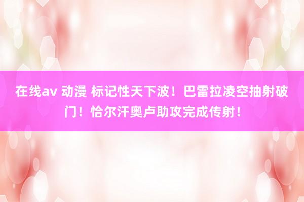 在线av 动漫 标记性天下波！巴雷拉凌空抽射破门！恰尔汗奥卢助攻完成传射！