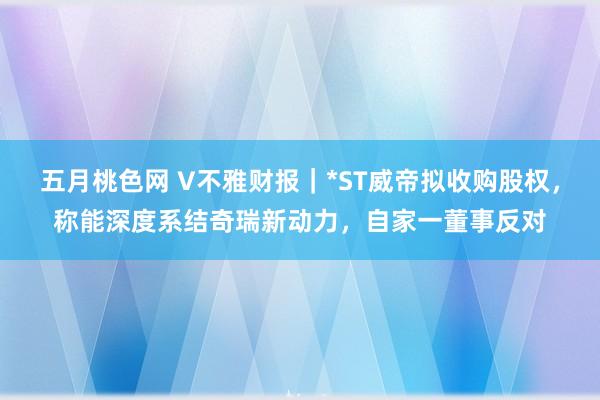 五月桃色网 V不雅财报｜*ST威帝拟收购股权，称能深度系结奇瑞新动力，自家一董事反对