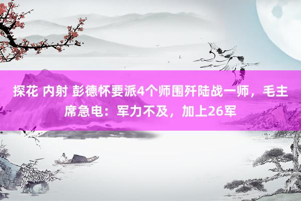 探花 内射 彭德怀要派4个师围歼陆战一师，毛主席急电：军力不及，加上26军