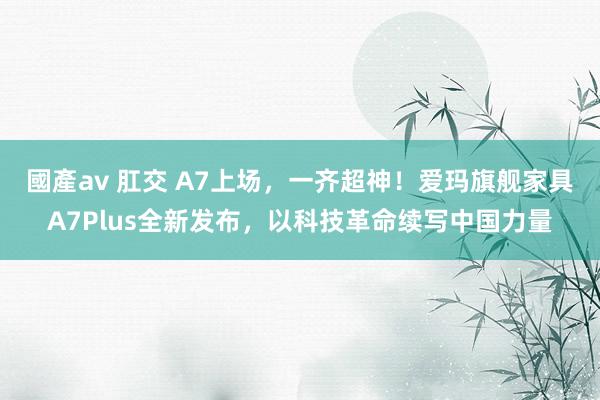 國產av 肛交 A7上场，一齐超神！爱玛旗舰家具A7Plus全新发布，以科技革命续写中国力量