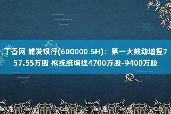 丁香网 浦发银行(600000.SH)：第一大鼓动增捏757.55万股 拟统统增捏4700万股-9400万股