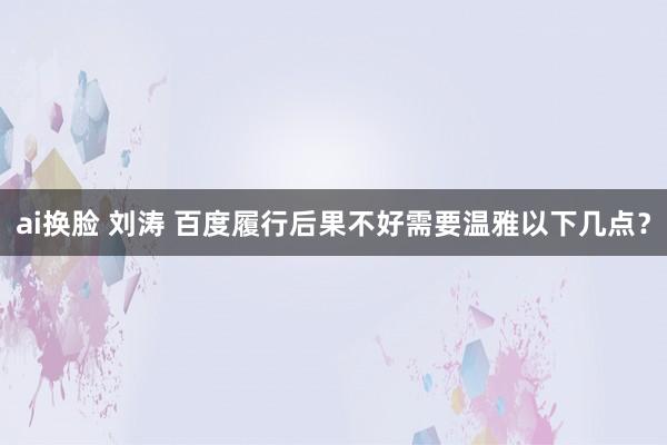 ai换脸 刘涛 百度履行后果不好需要温雅以下几点？