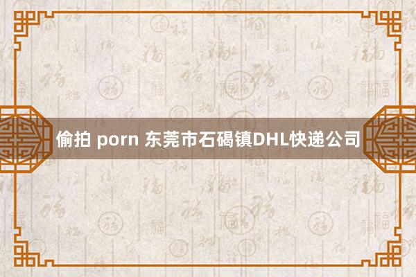 偷拍 porn 东莞市石碣镇DHL快递公司