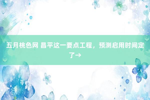 五月桃色网 昌平这一要点工程，预测启用时间定了→