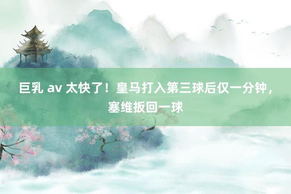 巨乳 av 太快了！皇马打入第三球后仅一分钟，塞维扳回一球