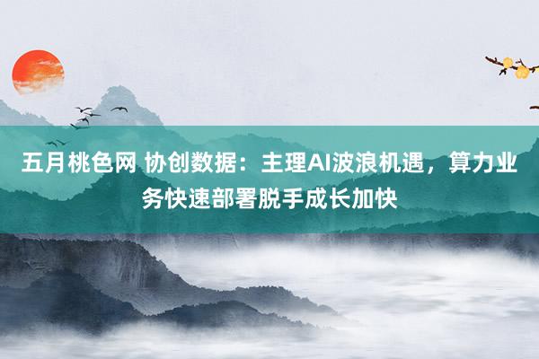 五月桃色网 协创数据：主理AI波浪机遇，算力业务快速部署脱手成长加快