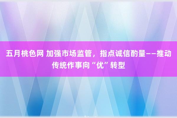 五月桃色网 加强市场监管，指点诚信酌量——推动传统作事向“优”转型