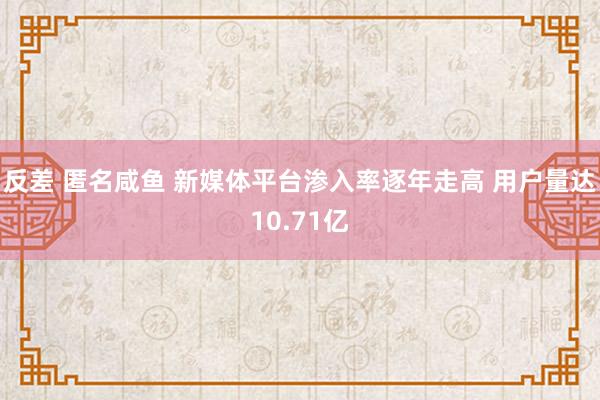 反差 匿名咸鱼 新媒体平台渗入率逐年走高 用户量达10.71亿