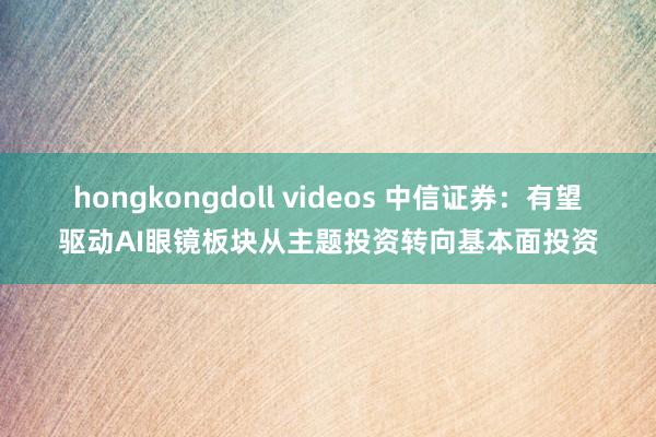 hongkongdoll videos 中信证券：有望驱动AI眼镜板块从主题投资转向基本面投资