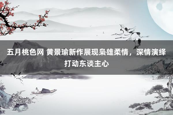 五月桃色网 黄景瑜新作展现枭雄柔情，深情演绎打动东谈主心