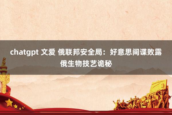 chatgpt 文爱 俄联邦安全局：好意思间谍败露俄生物技艺诡秘