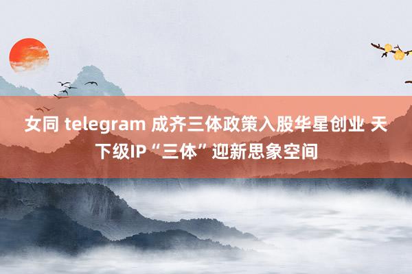 女同 telegram 成齐三体政策入股华星创业 天下级IP“三体”迎新思象空间