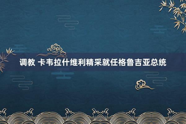 调教 卡韦拉什维利精采就任格鲁吉亚总统