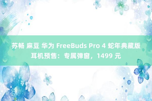 苏畅 麻豆 华为 FreeBuds Pro 4 蛇年典藏版耳机预售：专属弹窗，1499 元