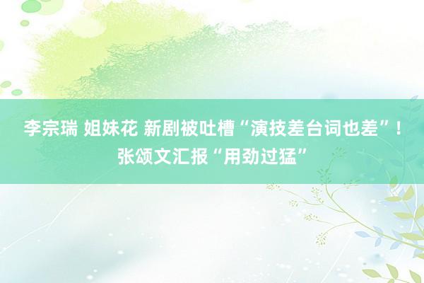 李宗瑞 姐妹花 新剧被吐槽“演技差台词也差”！张颂文汇报“用劲过猛”