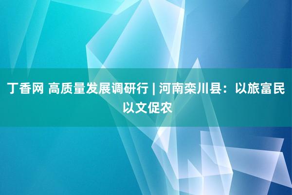 丁香网 高质量发展调研行 | 河南栾川县：以旅富民 以文促农