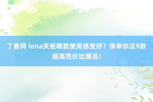 丁香网 lena夹板哪款使用感受好？保举你这9款超高性价比居品！