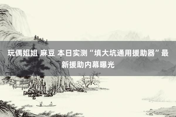 玩偶姐姐 麻豆 本日实测“填大坑通用援助器”最新援助内幕曝光