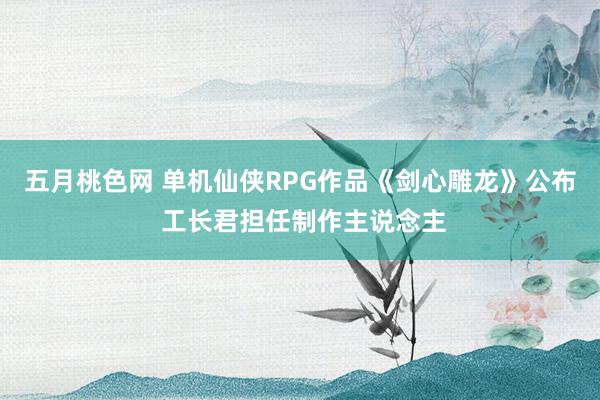 五月桃色网 单机仙侠RPG作品《剑心雕龙》公布 工长君担任制作主说念主