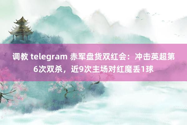 调教 telegram 赤军盘货双红会：冲击英超第6次双杀，近9次主场对红魔丢1球