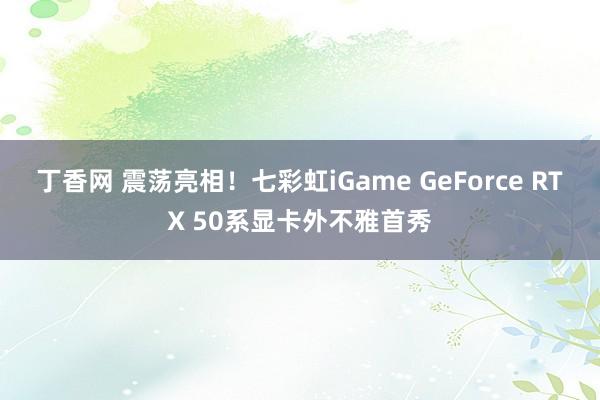 丁香网 震荡亮相！七彩虹iGame GeForce RTX 50系显卡外不雅首秀