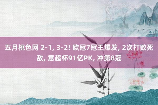 五月桃色网 2-1， 3-2! 欧冠7冠王爆发， 2次打败死敌， 意超杯91亿PK， 冲第8冠