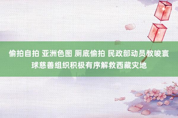 偷拍自拍 亚洲色图 厕底偷拍 民政部动员教唆寰球慈善组织积极有序解救西藏灾地