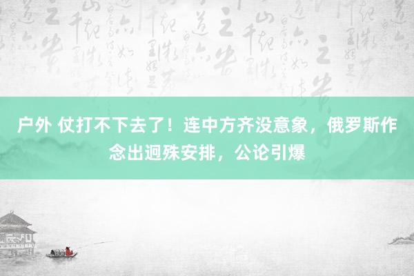 户外 仗打不下去了！连中方齐没意象，俄罗斯作念出迥殊安排，公论引爆