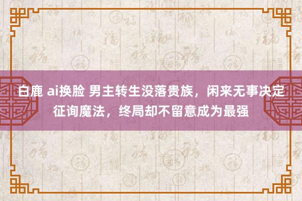 白鹿 ai换脸 男主转生没落贵族，闲来无事决定征询魔法，终局却不留意成为最强