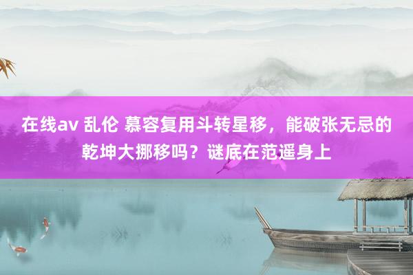 在线av 乱伦 慕容复用斗转星移，能破张无忌的乾坤大挪移吗？谜底在范遥身上