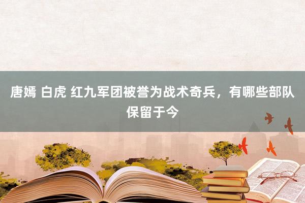 唐嫣 白虎 红九军团被誉为战术奇兵，有哪些部队保留于今