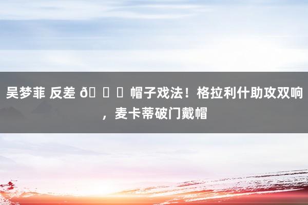 吴梦菲 反差 🎓帽子戏法！格拉利什助攻双响，麦卡蒂破门戴帽