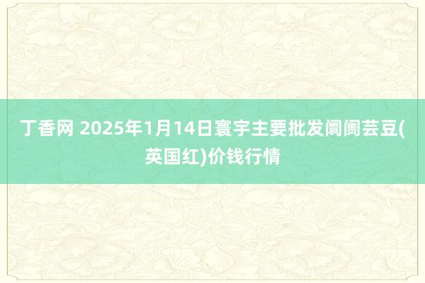 丁香网 2025年1月14日寰宇主要批发阛阓芸豆(英国红)价钱行情