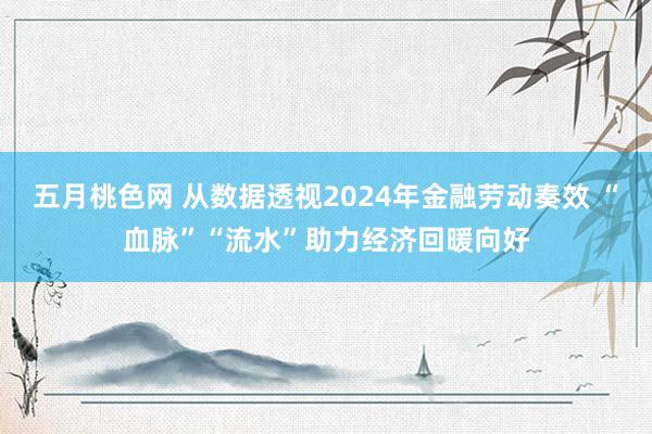 五月桃色网 从数据透视2024年金融劳动奏效 “血脉”“流水”助力经济回暖向好