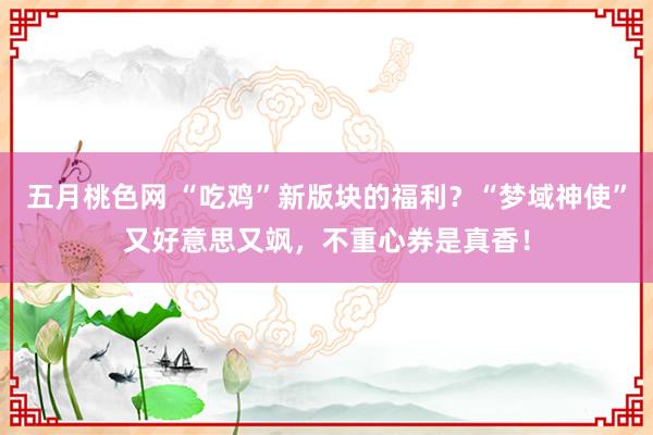 五月桃色网 “吃鸡”新版块的福利？“梦域神使”又好意思又飒，不重心券是真香！