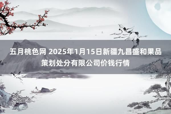 五月桃色网 2025年1月15日新疆九昌盛和果品策划处分有限公司价钱行情