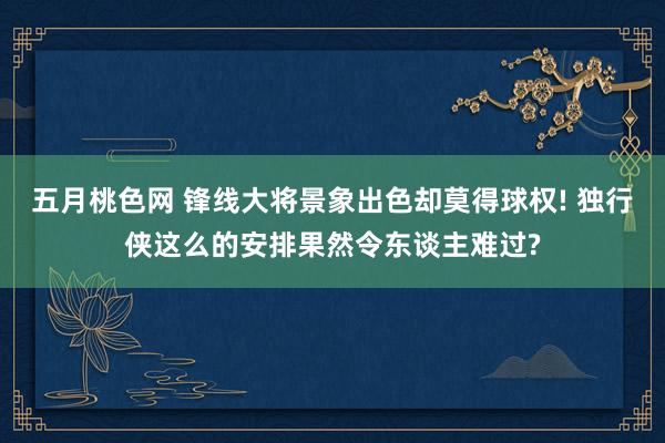 五月桃色网 锋线大将景象出色却莫得球权! 独行侠这么的安排果然令东谈主难过?