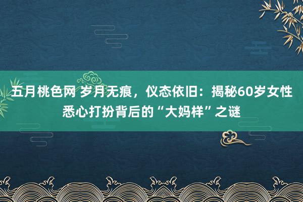 五月桃色网 岁月无痕，仪态依旧：揭秘60岁女性悉心打扮背后的“大妈样”之谜