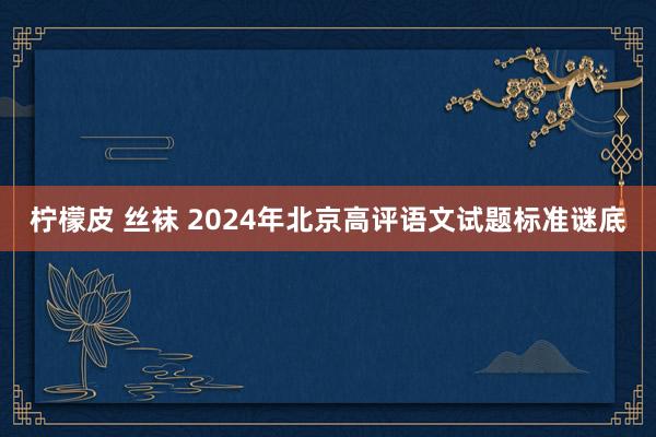 柠檬皮 丝袜 2024年北京高评语文试题标准谜底