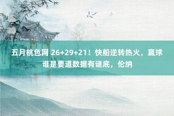 五月桃色网 26+29+21！快船逆转热火，赢球谁是要道数据有谜底，伦纳